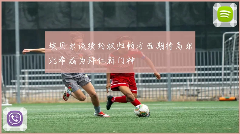 埃贝尔谈续约权归帕方面期待乌尔比希成为拜仁新门神