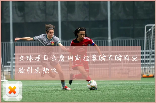 女球迷目击詹姆斯抠鼻瞬间瞬间变脸引发热议