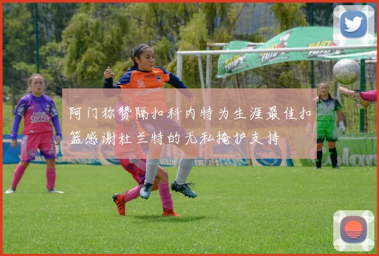 阿门称赞隔扣科内特为生涯最佳扣篮感谢杜兰特的无私掩护支持