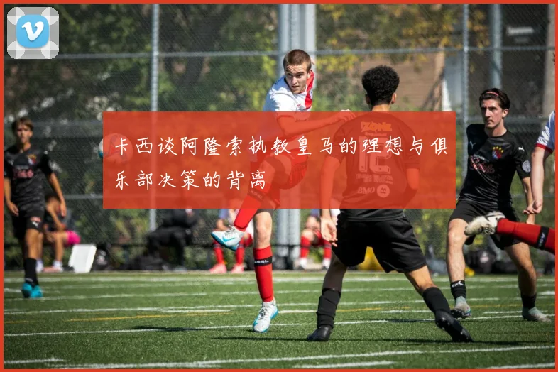 卡西谈阿隆索执教皇马的理想与俱乐部决策的背离