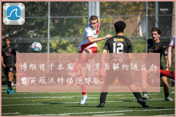 博维将于本周六与罗马解约随后加盟英冠沃特福德球队